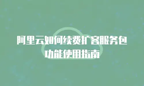 阿里云如何续费扩容服务包功能使用指南