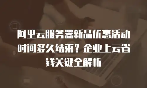 阿里云服务器新品优惠活动时间多久结束？企业上云省钱关键全解析
