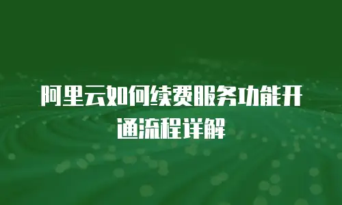 阿里云如何续费服务功能开通流程详解