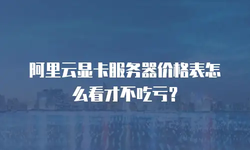 阿里云显卡服务器价格表怎么看才不吃亏？