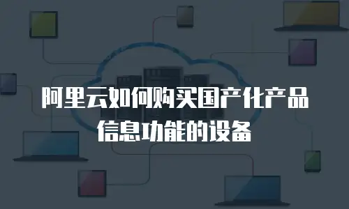 阿里云如何购买国产化产品信息功能的设备