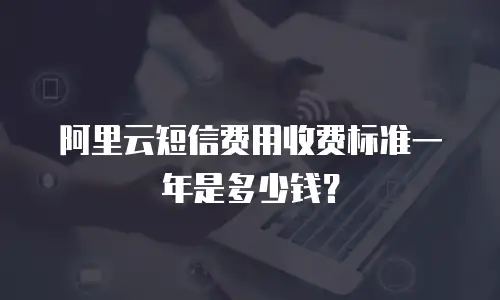 阿里云短信费用收费标准一年是多少钱？