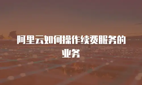 阿里云如何操作续费服务的业务