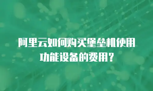 阿里云如何购买堡垒机使用功能设备的费用？