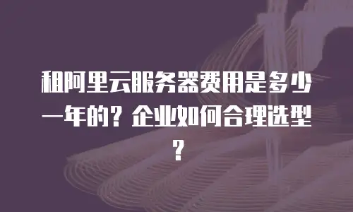 租阿里云服务器费用是多少一年的？企业如何合理选型？
