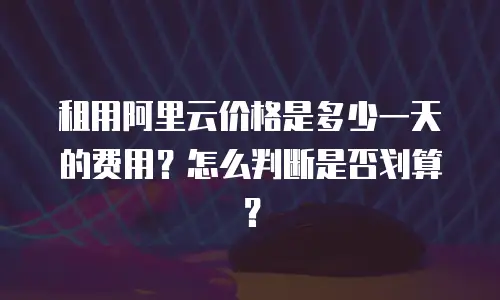 租用阿里云价格是多少一天的费用？怎么判断是否划算？