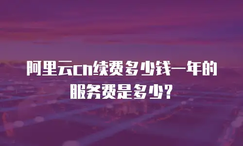 阿里云cn续费多少钱一年的服务费是多少？