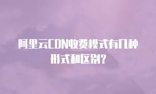 阿里云CDN收费模式有几种形式和区别？