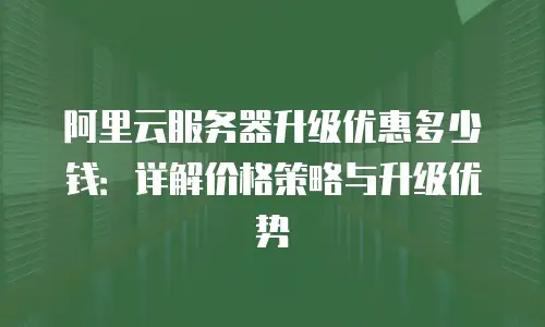 阿里云服务器升级优惠多少钱：详解价格策略与升级优势