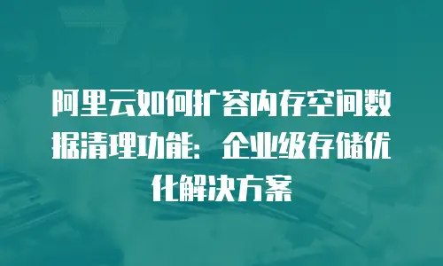 阿里云如何扩容内存空间数据清理功能：企业级存储优化解决方案
