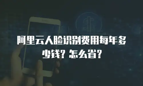 阿里云人脸识别费用每年多少钱？怎么省？