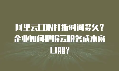 阿里云CDN打折时间多久？企业如何把握云服务成本窗口期？