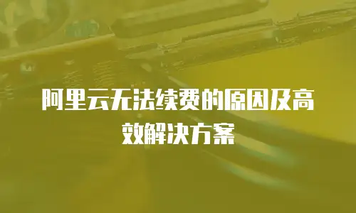 阿里云无法续费的原因及高效解决方案