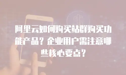 阿里云如何购买站群购买功能产品？企业用户需注意哪些核心要点？