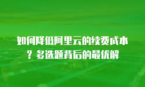 如何降低阿里云的续费成本？多选题背后的最优解