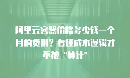 阿里云容器价格多少钱一个月的费用？看懂成本逻辑才不被“算计”