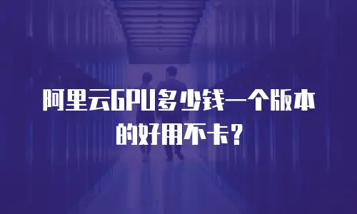 阿里云GPU多少钱一个版本的好用不卡？