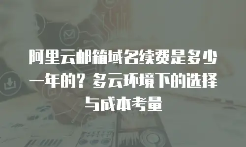 阿里云邮箱域名续费是多少一年的？多云环境下的选择与成本考量