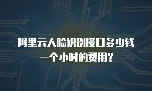 阿里云人脸识别接口多少钱一个小时的费用？