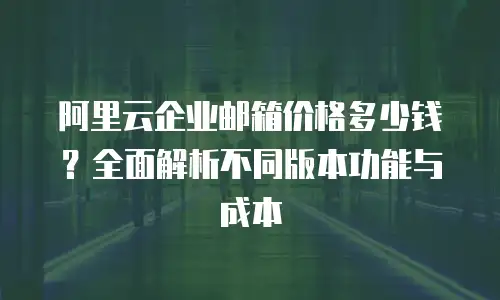 阿里云企业邮箱价格多少钱？全面解析不同版本功能与成本