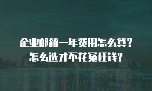企业邮箱一年费用怎么算？怎么选才不花冤枉钱？