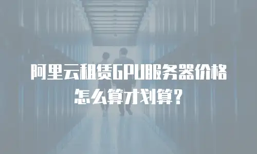 阿里云租赁GPU服务器价格怎么算才划算？