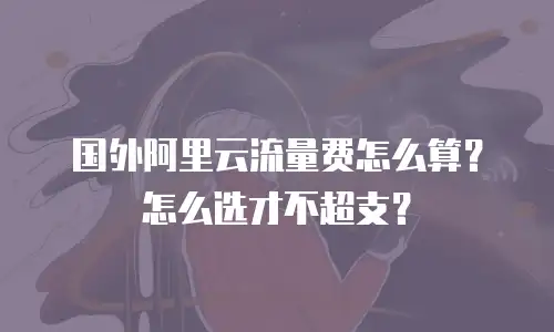 国外阿里云流量费怎么算？怎么选才不超支？