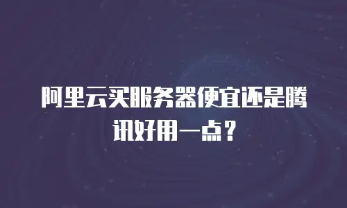 阿里云买服务器便宜还是腾讯好用一点？