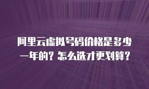 阿里云虚拟号码价格是多少一年的？怎么选才更划算？