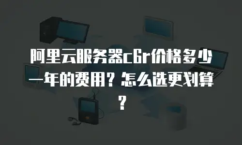 阿里云服务器c6r价格多少一年的费用？怎么选更划算？