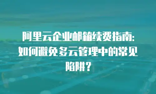 阿里云企业邮箱续费指南：如何避免多云管理中的常见陷阱？