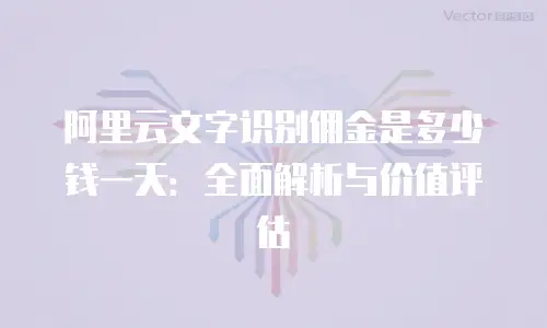 阿里云文字识别佣金是多少钱一天：全面解析与价值评估
