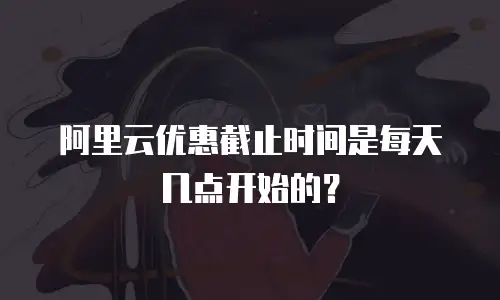 阿里云优惠截止时间是每天几点开始的？