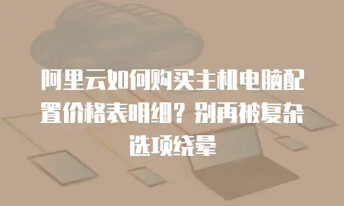 阿里云如何购买主机电脑配置价格表明细？别再被复杂选项绕晕