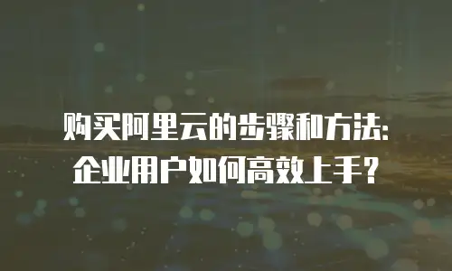 购买阿里云的步骤和方法：企业用户如何高效上手？