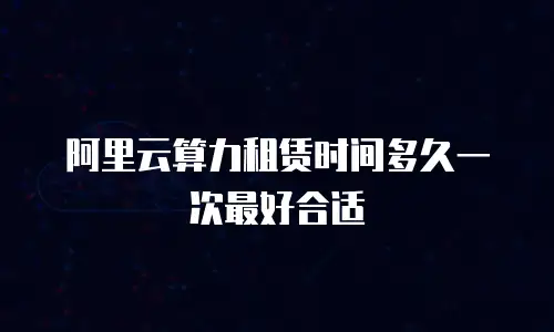 阿里云算力租赁时间多久一次最好合适