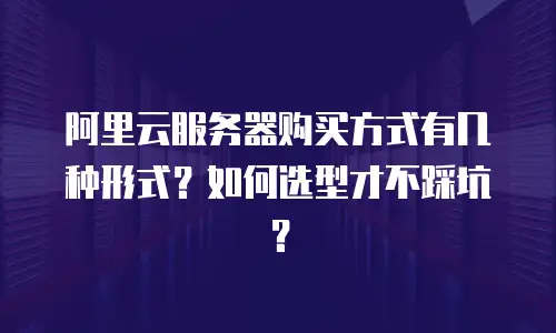 阿里云服务器购买方式有几种形式？如何选型才不踩坑？