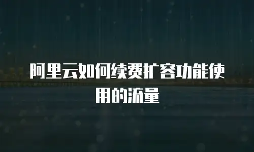 阿里云如何续费扩容功能使用的流量