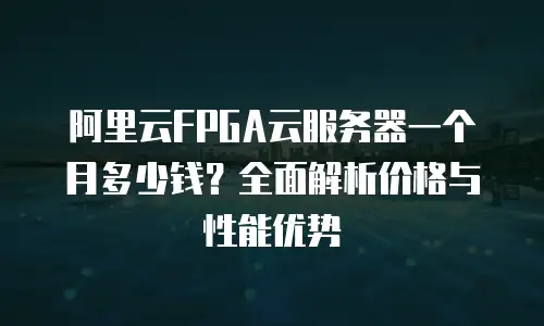 阿里云FPGA云服务器一个月多少钱？全面解析价格与性能优势