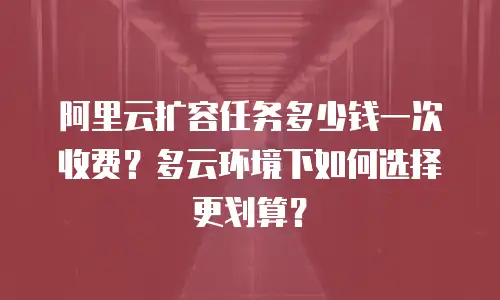 阿里云扩容任务多少钱一次收费？多云环境下如何选择更划算？