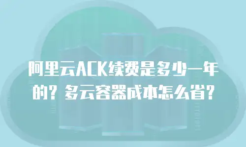 阿里云ACK续费是多少一年的？多云容器成本怎么省？