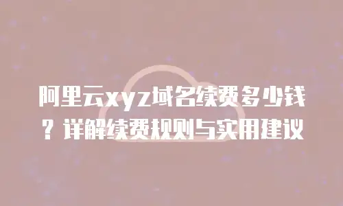 阿里云xyz域名续费多少钱？详解续费规则与实用建议