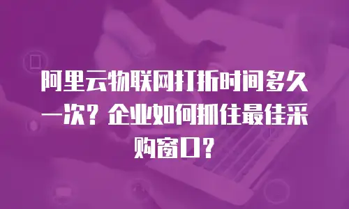阿里云物联网打折时间多久一次？企业如何抓住最佳采购窗口？