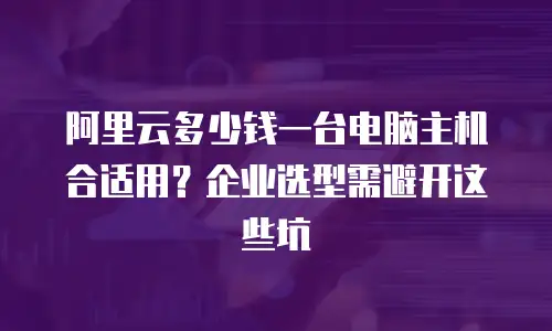 阿里云多少钱一台电脑主机合适用？企业选型需避开这些坑