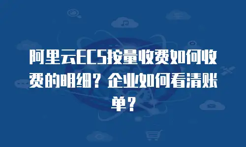 阿里云ECS按量收费如何收费的明细？企业如何看清账单？
