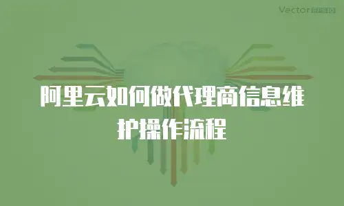 阿里云如何做代理商信息维护操作流程