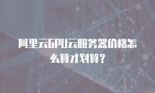 阿里云GPU云服务器价格怎么算才划算？