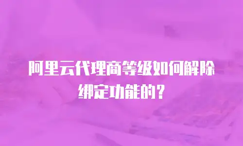 阿里云代理商等级如何解除绑定功能的？