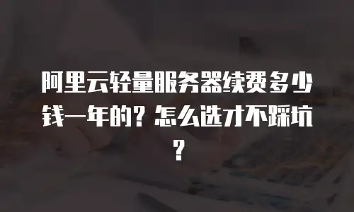 阿里云轻量服务器续费多少钱一年的？怎么选才不踩坑？