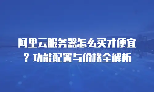 阿里云服务器怎么买才便宜？功能配置与价格全解析